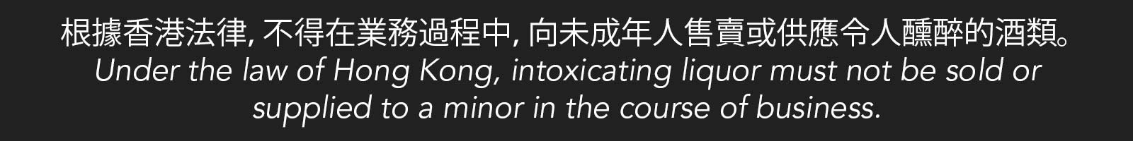 根據香港法律，不得在業務過程中，向未成年人售賣或供應令人醺醉的酒類。 Under the law of Hong Kong, intoxicating liquor must not be sold or supplied to a minor in the course of business.